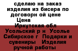 сделаю на заказ изделия из бисера по договорн6ой цене › Цена ­ 100-1.500 - Иркутская обл., Усольский р-н, Усолье-Сибирское г. Подарки и сувениры » Изделия ручной работы   